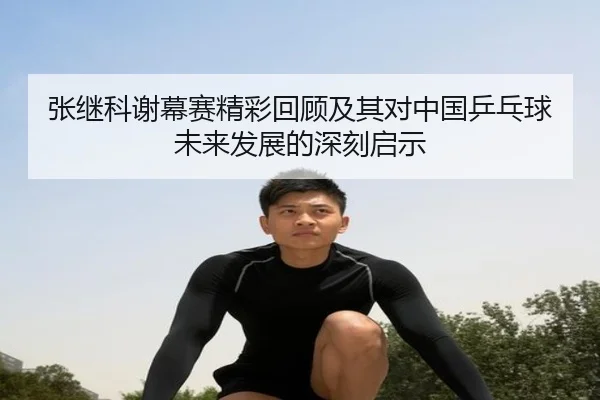 张继科谢幕赛精彩回顾及其对中国乒乓球未来发展的深刻启示